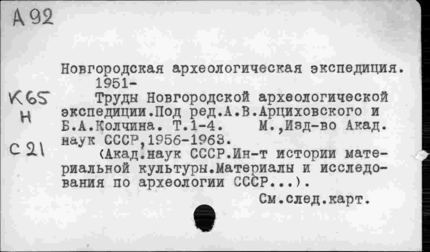 ﻿/\92
Новгородская археологическая экспедиция. 1951-
Труды Новгородской археологической и	экспедиции.Под ред.А.В.Арциховского и
Б.А.Колчина. Т.1-4.	М.,Изд-во Акад.
0. наук СССР,1956-1963.
(Акад.наук СССР.Ин-т истории материальной культуры.Материалы и исследования по археологии СССР...).
См.след.карт.